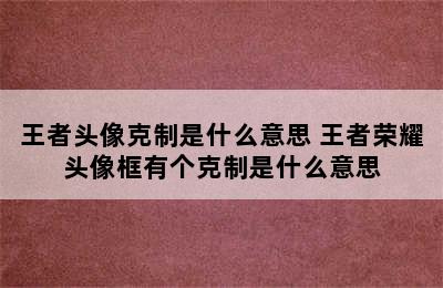 王者头像克制是什么意思 王者荣耀头像框有个克制是什么意思